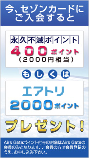 今、セゾンカードにご入会すると、永久不滅ポイント400ポイント（2000円相当）もしくはエアトリ2000ポイントプレゼント！（Airs Gateポイント付与の対象はAirs Gateの会員のみとなります。非会員の方は会員登録のうえ、お申し込み下さい。）